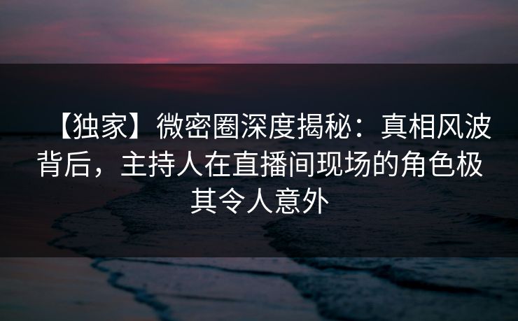 【独家】微密圈深度揭秘：真相风波背后，主持人在直播间现场的角色极其令人意外