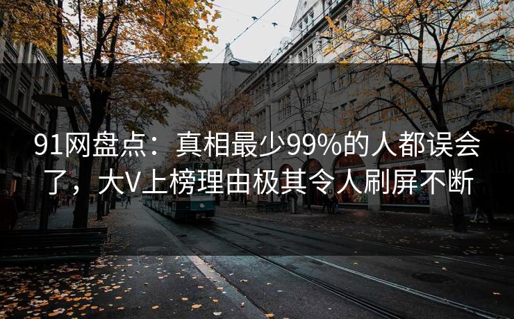 91网盘点:真相最少99%的人都误会了,大V上榜理由极其令人刷屏不断 91网盘点:真相最少99%的人都误会了,大V上榜理由极其令人刷屏不断