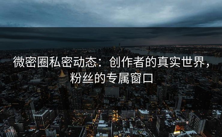 微密圈私密动态：创作者的真实世界，粉丝的专属窗口
