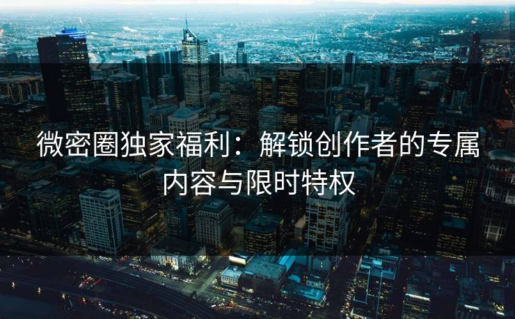 微密圈独家福利：解锁创作者的专属内容与限时特权