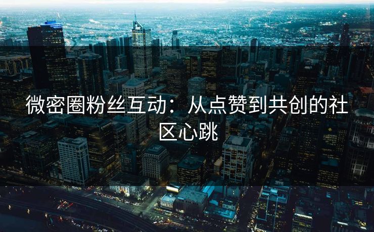 微密圈粉丝互动：从点赞到共创的社区心跳