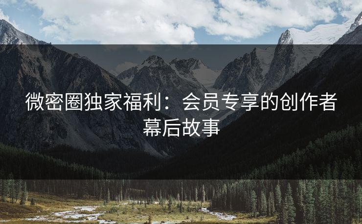 微密圈独家福利：会员专享的创作者幕后故事