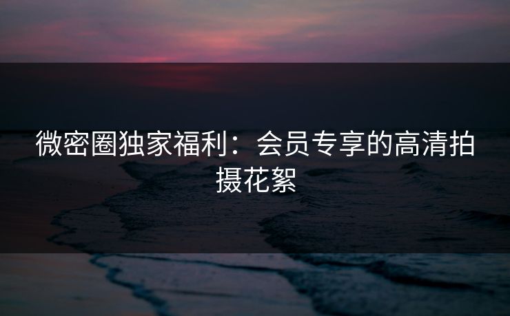 微密圈独家福利：会员专享的高清拍摄花絮