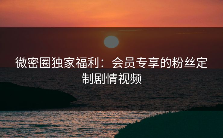 微密圈独家福利：会员专享的粉丝定制剧情视频