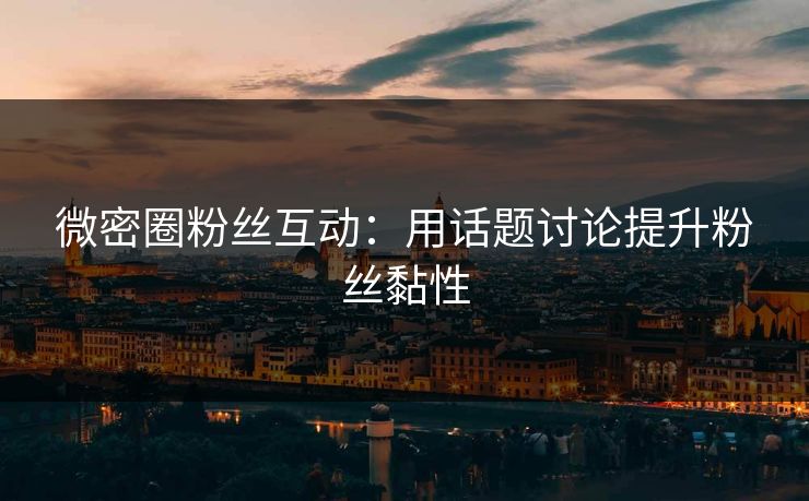 微密圈粉丝互动：用话题讨论提升粉丝黏性