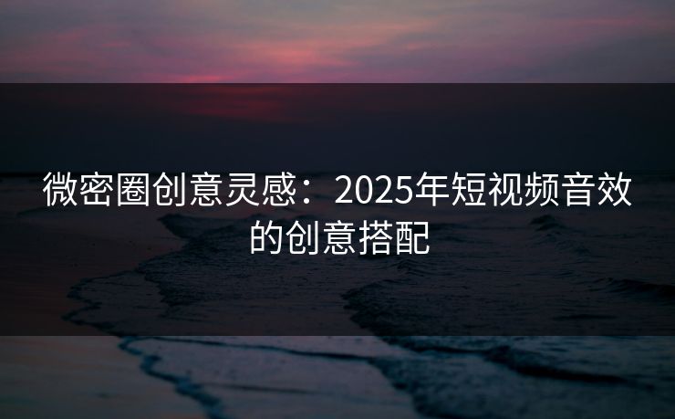 微密圈创意灵感：2025年短视频音效的创意搭配