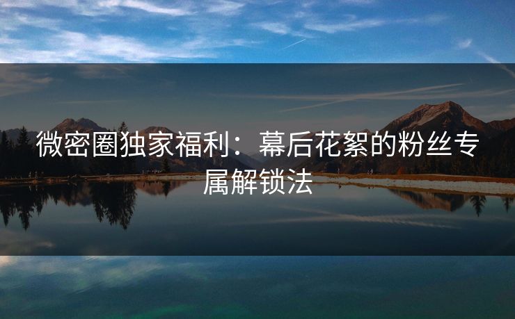 微密圈独家福利：幕后花絮的粉丝专属解锁法