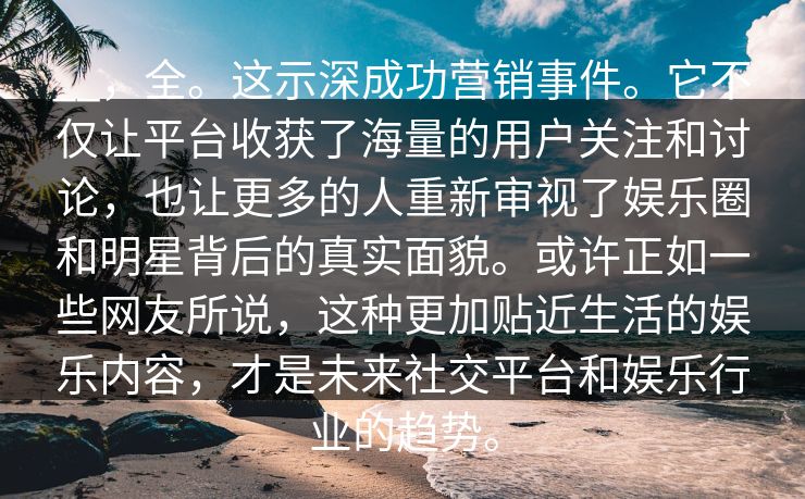 __，全。这示深成功营销事件。它不仅让平台收获了海量的用户关注和讨论，也让更多的人重新审视了娱乐圈和明星背后的真实面貌。或许正如一些网友所说，这种更加贴近生活的娱乐内容，才是未来社交平台和娱乐行业的趋势。