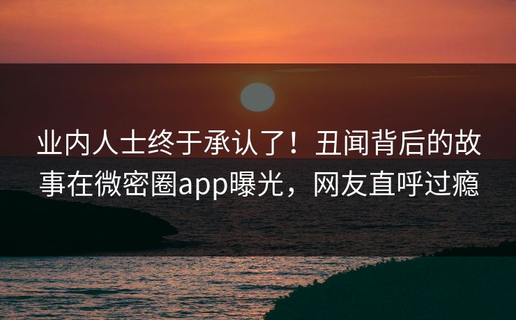业内人士终于承认了！丑闻背后的故事在微密圈app曝光，网友直呼过瘾