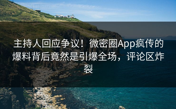 主持人回应争议！微密圈App疯传的爆料背后竟然是引爆全场，评论区炸裂