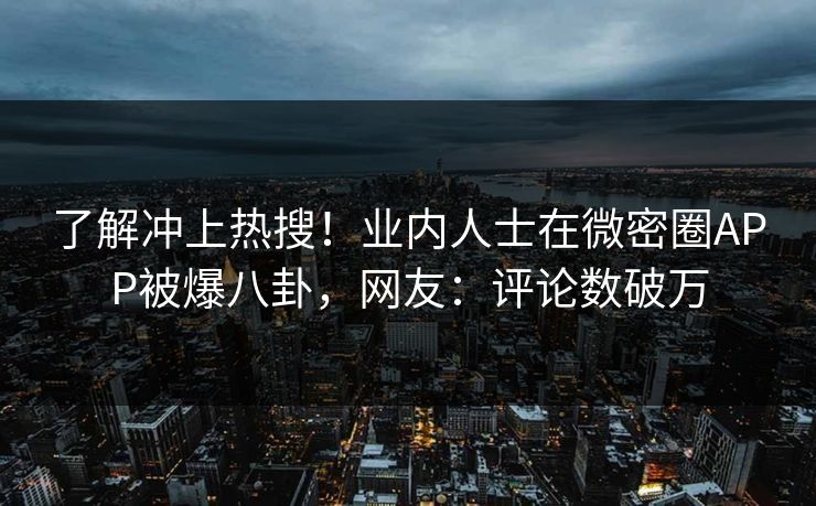 了解冲上热搜！业内人士在微密圈APP被爆八卦，网友：评论数破万