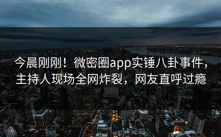 今晨刚刚！微密圈app实锤八卦事件，主持人现场全网炸裂，网友直呼过瘾