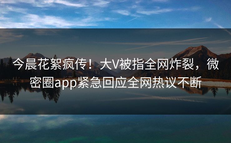 今晨花絮疯传！大V被指全网炸裂，微密圈app紧急回应全网热议不断