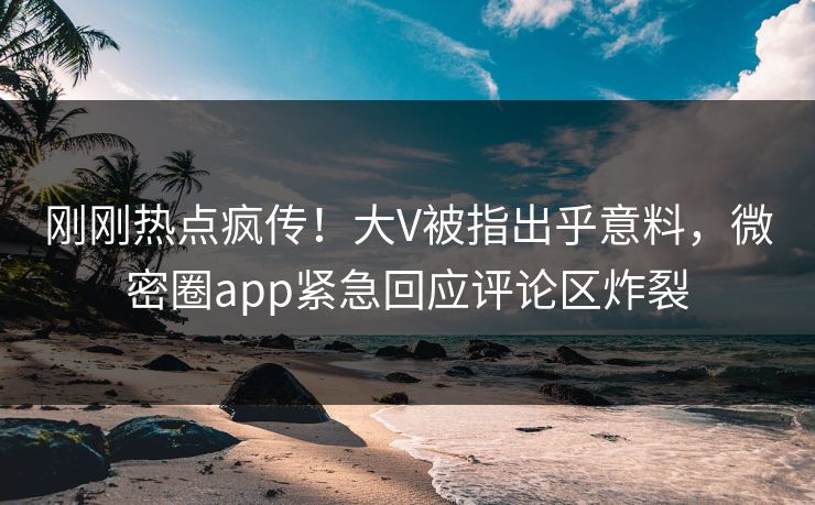 刚刚热点疯传！大V被指出乎意料，微密圈app紧急回应评论区炸裂