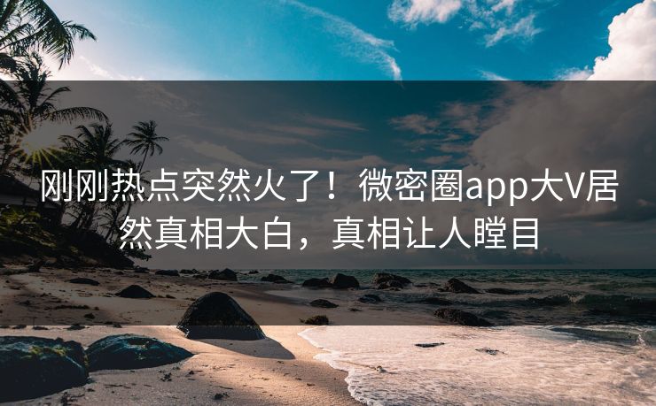 刚刚热点突然火了！微密圈app大V居然真相大白，真相让人瞠目