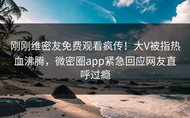 刚刚维密友免费观看疯传！大V被指热血沸腾，微密圈app紧急回应网友直呼过瘾
