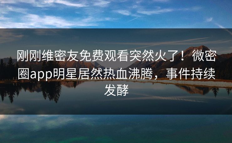 刚刚维密友免费观看突然火了！微密圈app明星居然热血沸腾，事件持续发酵