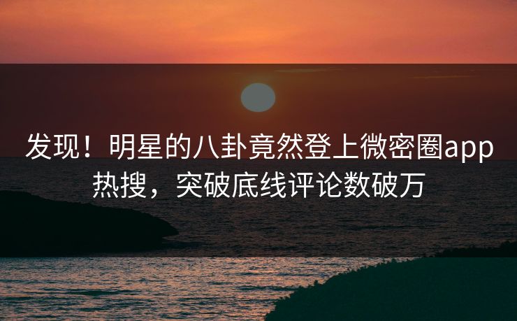 发现！明星的八卦竟然登上微密圈app热搜，突破底线评论数破万