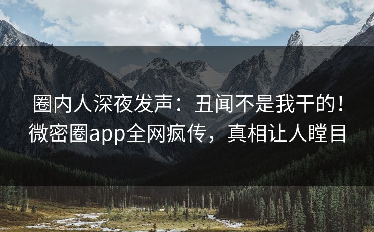 圈内人深夜发声：丑闻不是我干的！微密圈app全网疯传，真相让人瞠目