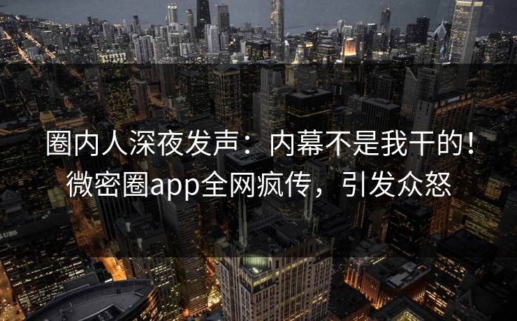 圈内人深夜发声：内幕不是我干的！微密圈app全网疯传，引发众怒