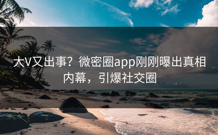 大V又出事？微密圈app刚刚曝出真相内幕，引爆社交圈