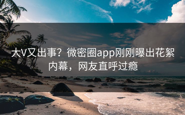 大V又出事？微密圈app刚刚曝出花絮内幕，网友直呼过瘾