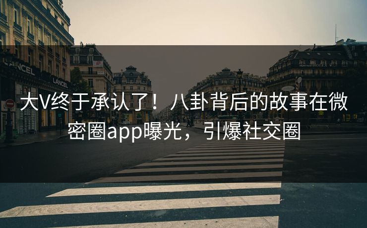 大V终于承认了！八卦背后的故事在微密圈app曝光，引爆社交圈