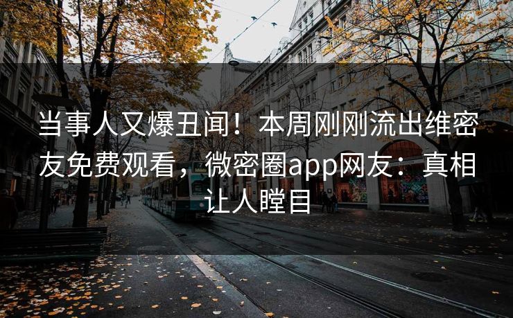 当事人又爆丑闻！本周刚刚流出维密友免费观看，微密圈app网友：真相让人瞠目