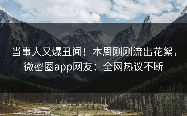 当事人又爆丑闻！本周刚刚流出花絮，微密圈app网友：全网热议不断