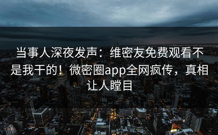 当事人深夜发声：维密友免费观看不是我干的！微密圈app全网疯传，真相让人瞠目