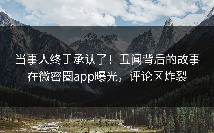 当事人终于承认了！丑闻背后的故事在微密圈app曝光，评论区炸裂