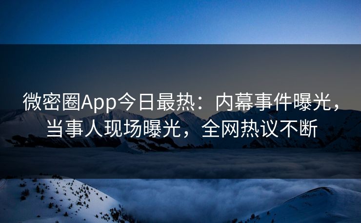 微密圈App今日最热：内幕事件曝光，当事人现场曝光，全网热议不断
