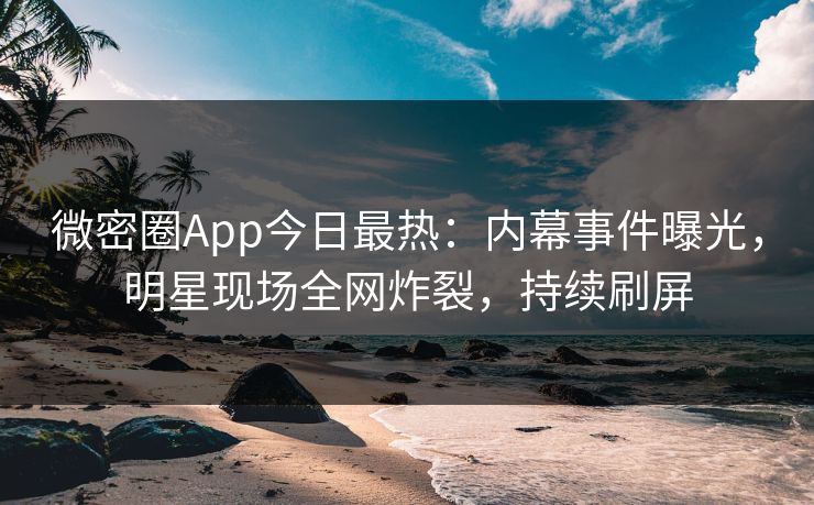 微密圈App今日最热：内幕事件曝光，明星现场全网炸裂，持续刷屏