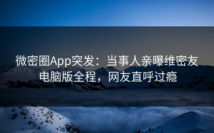 微密圈App突发：当事人亲曝维密友电脑版全程，网友直呼过瘾