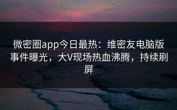 微密圈app今日最热：维密友电脑版事件曝光，大V现场热血沸腾，持续刷屏