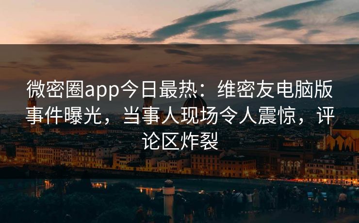 微密圈app今日最热：维密友电脑版事件曝光，当事人现场令人震惊，评论区炸裂