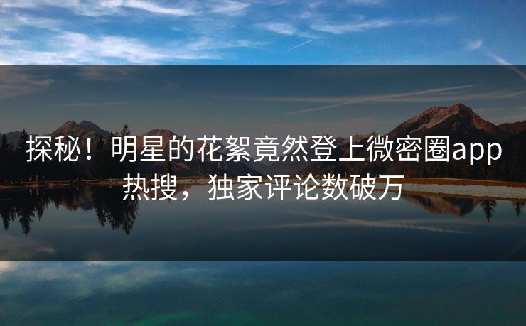 探秘！明星的花絮竟然登上微密圈app热搜，独家评论数破万