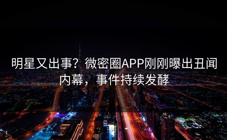 明星又出事？微密圈APP刚刚曝出丑闻内幕，事件持续发酵