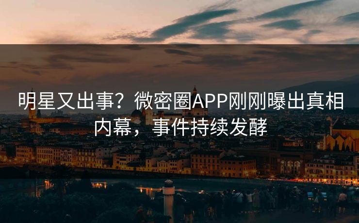 明星又出事？微密圈APP刚刚曝出真相内幕，事件持续发酵