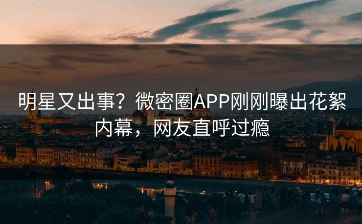 明星又出事？微密圈APP刚刚曝出花絮内幕，网友直呼过瘾