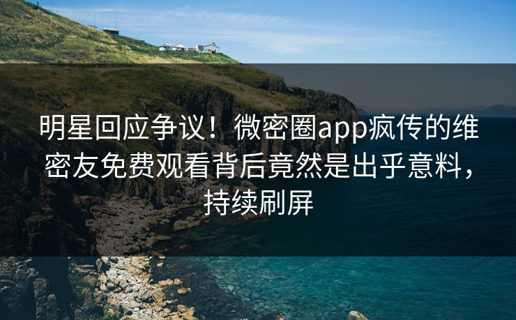 明星回应争议！微密圈app疯传的维密友免费观看背后竟然是出乎意料，持续刷屏