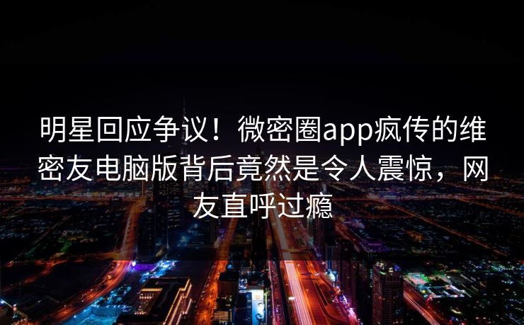 明星回应争议！微密圈app疯传的维密友电脑版背后竟然是令人震惊，网友直呼过瘾