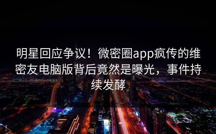 明星回应争议！微密圈app疯传的维密友电脑版背后竟然是曝光，事件持续发酵