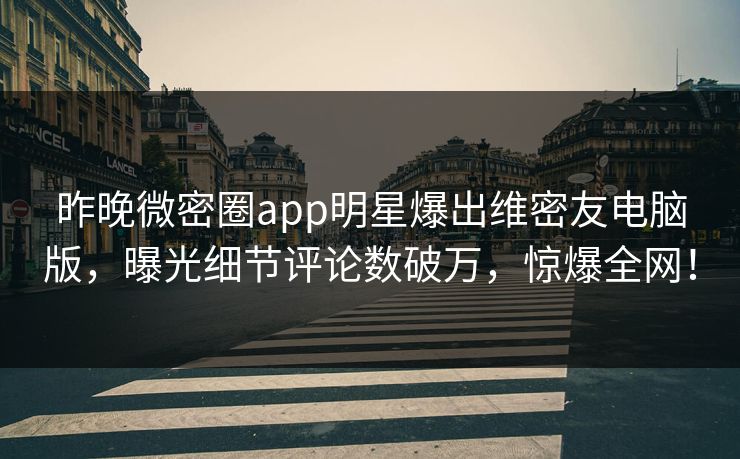 昨晚微密圈app明星爆出维密友电脑版，曝光细节评论数破万，惊爆全网！