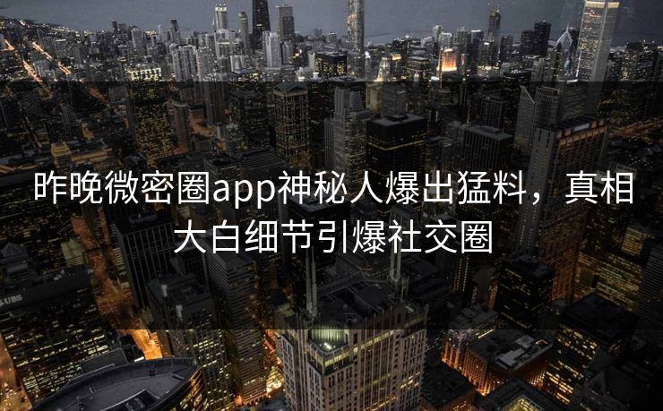昨晚微密圈app神秘人爆出猛料，真相大白细节引爆社交圈