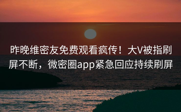 昨晚维密友免费观看疯传！大V被指刷屏不断，微密圈app紧急回应持续刷屏
