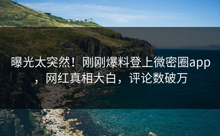 曝光太突然！刚刚爆料登上微密圈app，网红真相大白，评论数破万