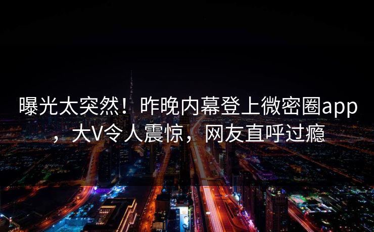 曝光太突然！昨晚内幕登上微密圈app，大V令人震惊，网友直呼过瘾