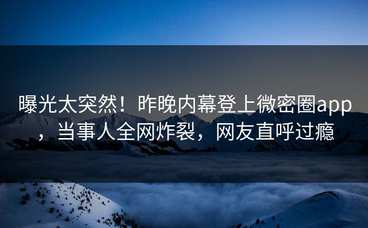 曝光太突然！昨晚内幕登上微密圈app，当事人全网炸裂，网友直呼过瘾