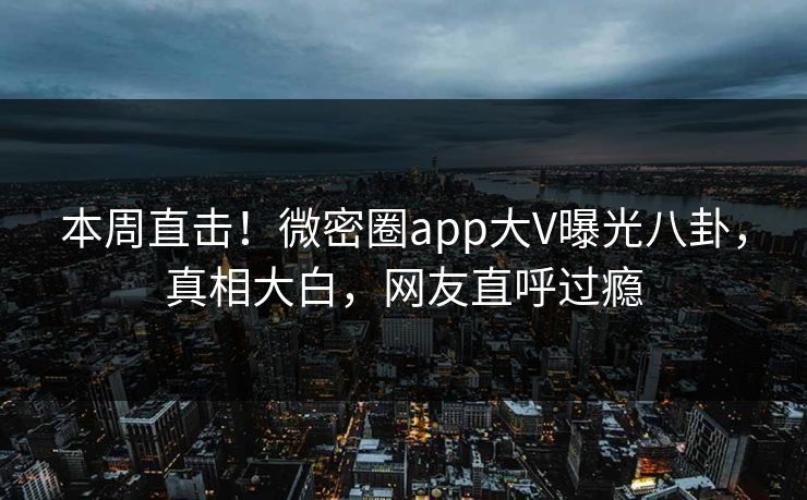 本周直击！微密圈app大V曝光八卦，真相大白，网友直呼过瘾